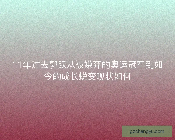 11年过去郭跃从被嫌弃的奥运冠军到如今的成长蜕变现状如何