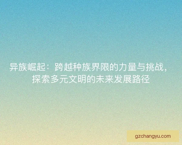 异族崛起:跨越种族界限的力量与挑战,探索多元文明的未来发展路径 异族崛起:跨越种族界限的力量与挑战,探索多元文明的未来发展路径