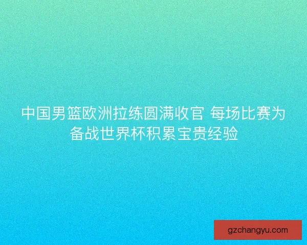 中国男篮欧洲拉练圆满收官 每场比赛为备战世界杯积累宝贵经验 中国男篮欧洲拉练圆满收官 每场比赛为备战世界杯积累宝贵经验