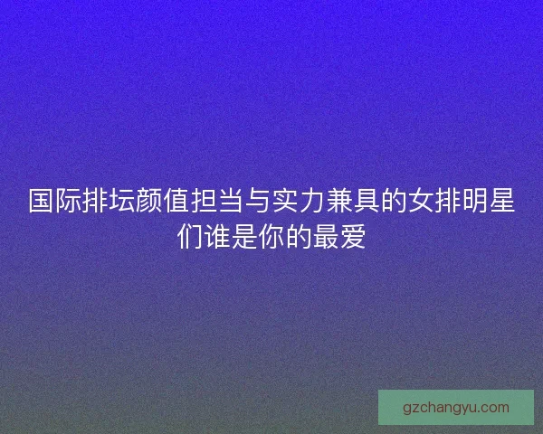 国际排坛颜值担当与实力兼具的女排明星们谁是你的最爱