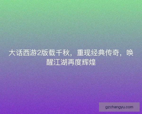 大话西游2版载千秋,重现经典传奇,唤醒江湖再度辉煌 大话西游2版载千秋,重现经典传奇,唤醒江湖再度辉煌