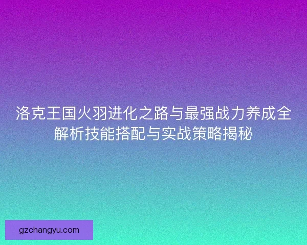 洛克王国火羽进化之路与最强战力养成全解析技能搭配与实战策略揭秘