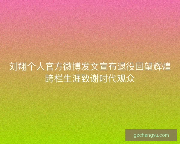 刘翔个人官方微博发文宣布退役回望辉煌跨栏生涯致谢时代观众