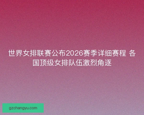 世界女排联赛公布2026赛季详细赛程 各国顶级女排队伍激烈角逐