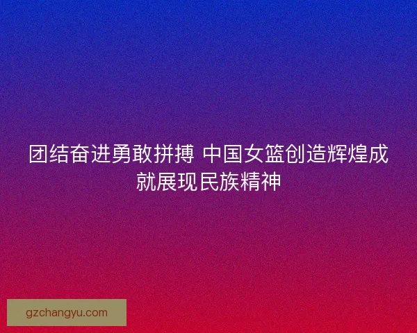团结奋进勇敢拼搏 中国女篮创造辉煌成就展现民族精神