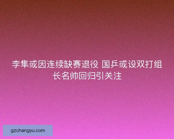 李隼或因连续缺赛退役 国乒或设双打组长名帅回归引关注