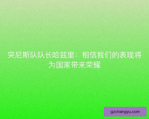 突尼斯队队长哈兹里：相信我们的表现将为国家带来荣耀