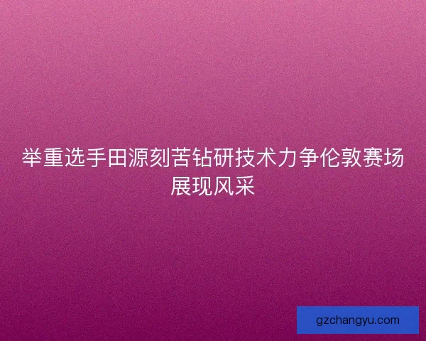 举重选手田源刻苦钻研技术力争伦敦赛场展现风采 举重选手田源刻苦钻研技术力争伦敦赛场展现风采
