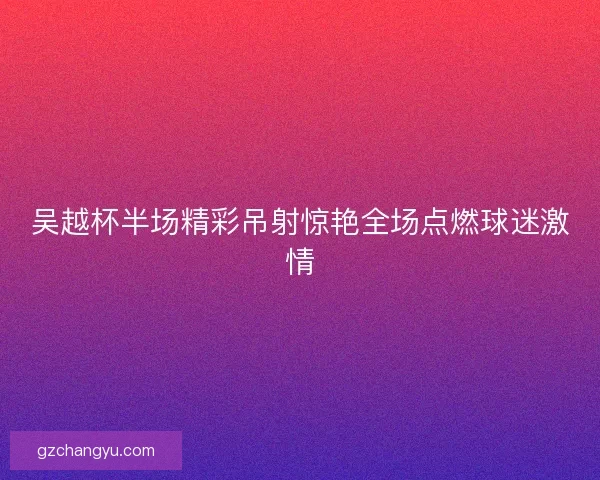 吴越杯半场精彩吊射惊艳全场点燃球迷激情