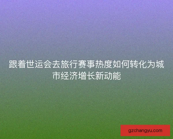 跟着世运会去旅行赛事热度如何转化为城市经济增长新动能 跟着世运会去旅行赛事热度如何转化为城市经济增长新动能