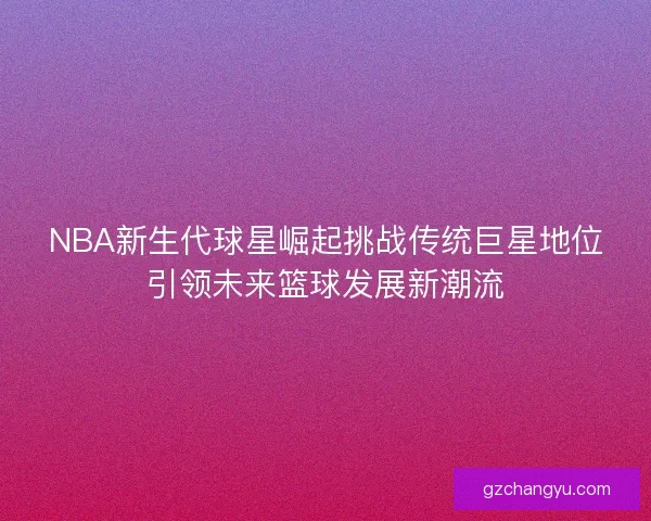 NBA新生代球星崛起挑战传统巨星地位引领未来篮球发展新潮流 NBA新生代球星崛起挑战传统巨星地位引领未来篮球发展新潮流