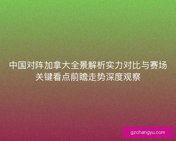 中国对阵加拿大全景解析实力对比与赛场关键看点前瞻走势深度观察 中国对阵加拿大全景解析实力对比与赛场关键看点前瞻走势深度观察