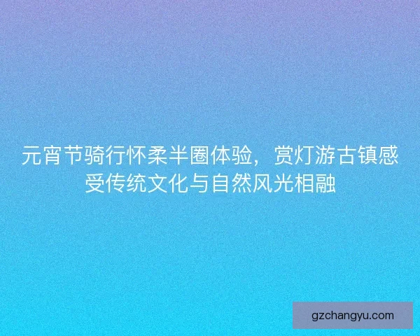 元宵节骑行怀柔半圈体验,赏灯游古镇感受传统文化与自然风光相融 元宵节骑行怀柔半圈体验,赏灯游古镇感受传统文化与自然风光相融
