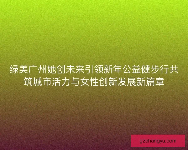 绿美广州她创未来引领新年公益健步行共筑城市活力与女性创新发展新篇章