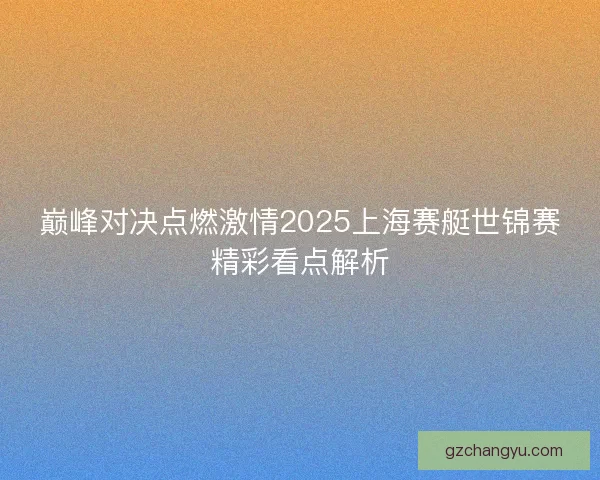 巅峰对决点燃激情2025上海赛艇世锦赛精彩看点解析 巅峰对决点燃激情2025上海赛艇世锦赛精彩看点解析