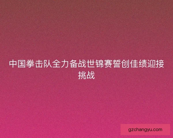 中国拳击队全力备战世锦赛誓创佳绩迎接挑战 中国拳击队全力备战世锦赛誓创佳绩迎接挑战