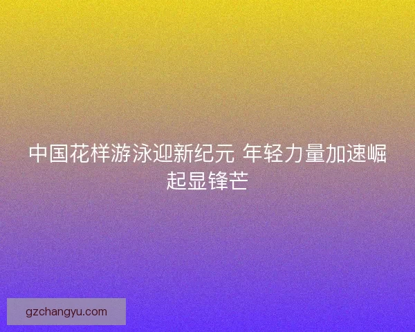 中国花样游泳迎新纪元 年轻力量加速崛起显锋芒 中国花样游泳迎新纪元 年轻力量加速崛起显锋芒