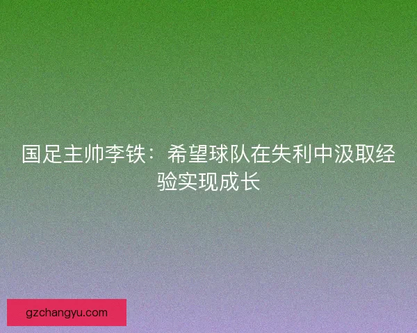 国足主帅李铁:希望球队在失利中汲取经验实现成长 国足主帅李铁:希望球队在失利中汲取经验实现成长