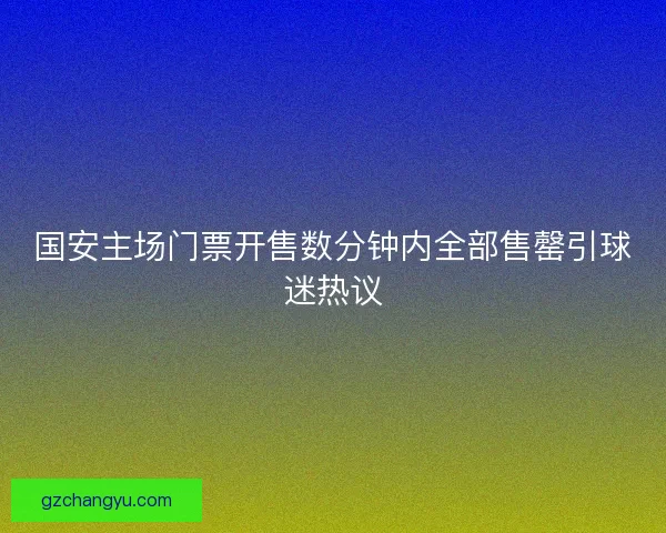 国安主场门票开售数分钟内全部售罄引球迷热议 国安主场门票开售数分钟内全部售罄引球迷热议