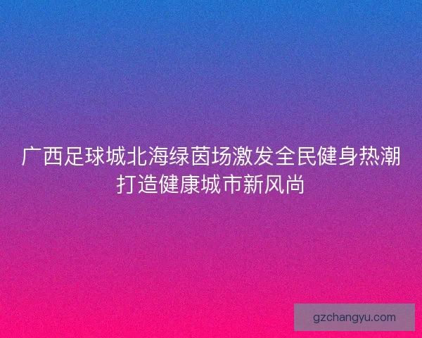 广西足球城北海绿茵场激发全民健身热潮打造健康城市新风尚 广西足球城北海绿茵场激发全民健身热潮打造健康城市新风尚